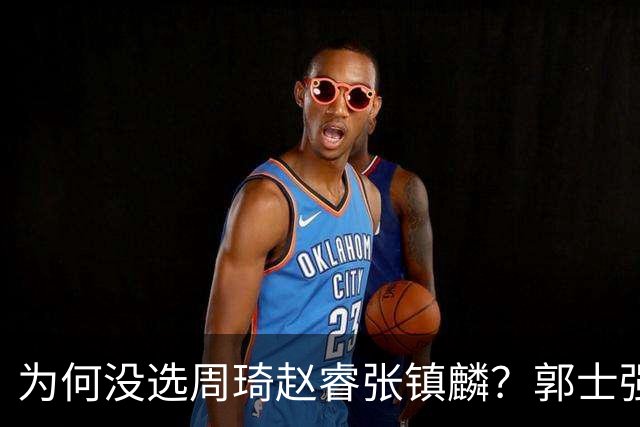 为何没选周琦赵睿张镇麟？郭士强说得很直白，太务实了，好样的！
