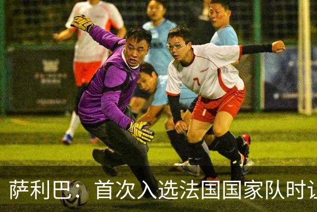 萨利巴：首次入选法国国家队时让我欣喜若狂，感谢德尚一直征召我