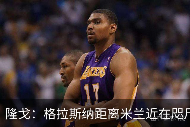隆戈：格拉斯纳距离米兰近在咫尺，红鸟想在周二前进行新一轮会面